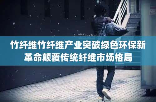 竹纤维竹纤维产业突破绿色环保新革命颠覆传统纤维市场格局