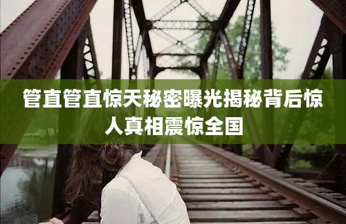 管直管直惊天秘密曝光揭秘背后惊人真相震惊全国