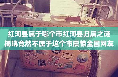 红河县属于哪个市红河县归属之谜揭晓竟然不属于这个市震惊全国网友