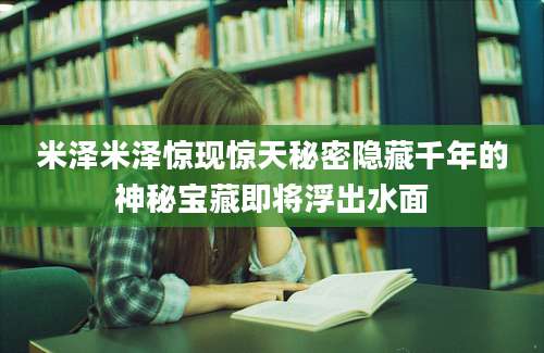 米泽米泽惊现惊天秘密隐藏千年的神秘宝藏即将浮出水面