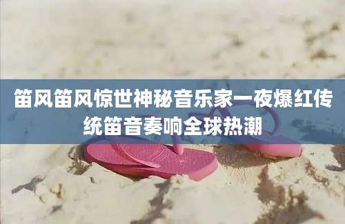 笛风笛风惊世神秘音乐家一夜爆红传统笛音奏响全球热潮