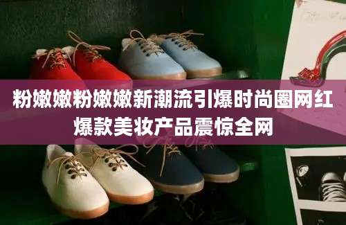 粉嫩嫩粉嫩嫩新潮流引爆时尚圈网红爆款美妆产品震惊全网