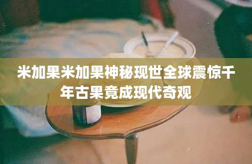 米加果米加果神秘现世全球震惊千年古果竟成现代奇观