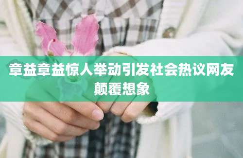 章益章益惊人举动引发社会热议网友颠覆想象