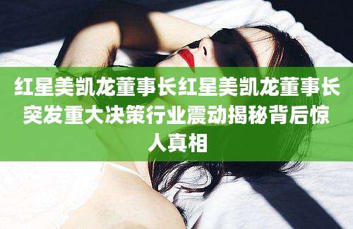 红星美凯龙董事长红星美凯龙董事长突发重大决策行业震动揭秘背后惊人真相