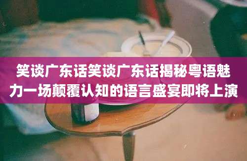 笑谈广东话笑谈广东话揭秘粤语魅力一场颠覆认知的语言盛宴即将上演