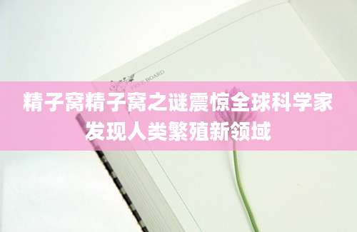 精子窝精子窝之谜震惊全球科学家发现人类繁殖新领域