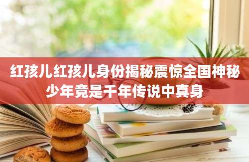 红孩儿红孩儿身份揭秘震惊全国神秘少年竟是千年传说中真身