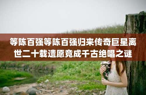 等陈百强等陈百强归来传奇巨星离世二十载遗愿竟成千古绝唱之谜