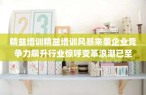 精益培训精益培训风暴来袭企业竞争力飙升行业惊呼变革浪潮已至