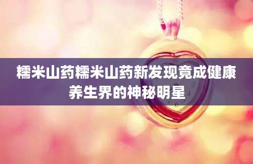糯米山药糯米山药新发现竟成健康养生界的神秘明星