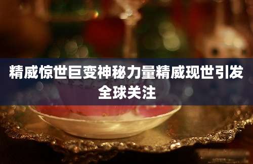 精威惊世巨变神秘力量精威现世引发全球关注