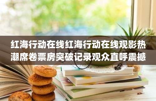 红海行动在线红海行动在线观影热潮席卷票房突破记录观众直呼震撼