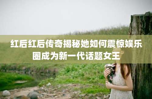 红后红后传奇揭秘她如何震惊娱乐圈成为新一代话题女王