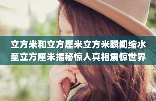 立方米和立方厘米立方米瞬间缩水至立方厘米揭秘惊人真相震惊世界