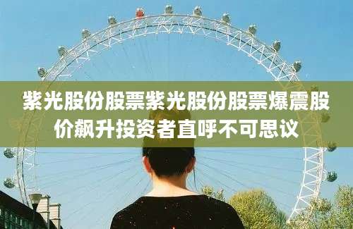 紫光股份股票紫光股份股票爆震股价飙升投资者直呼不可思议