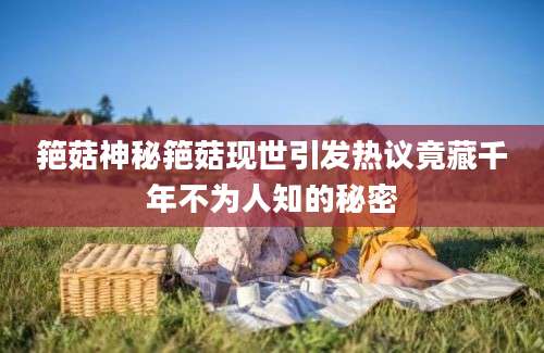 筢菇神秘筢菇现世引发热议竟藏千年不为人知的秘密
