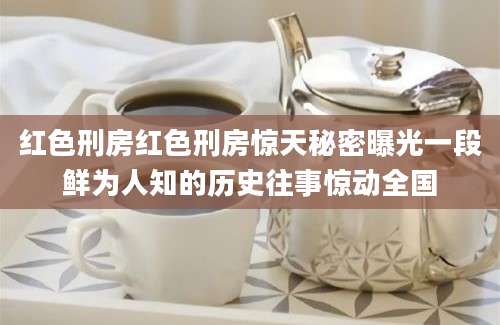 红色刑房红色刑房惊天秘密曝光一段鲜为人知的历史往事惊动全国