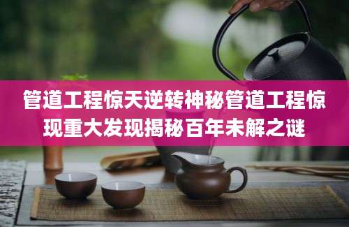 管道工程惊天逆转神秘管道工程惊现重大发现揭秘百年未解之谜