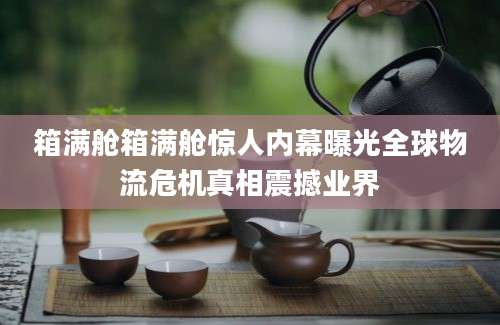 箱满舱箱满舱惊人内幕曝光全球物流危机真相震撼业界