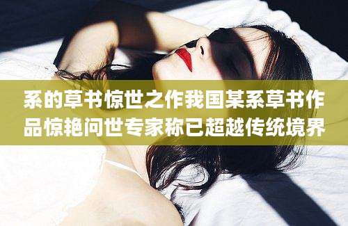 系的草书惊世之作我国某系草书作品惊艳问世专家称已超越传统境界