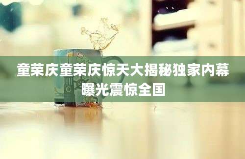 童荣庆童荣庆惊天大揭秘独家内幕曝光震惊全国