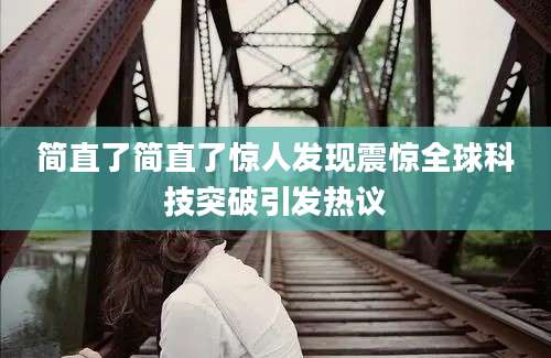简直了简直了惊人发现震惊全球科技突破引发热议