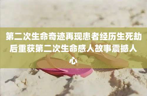 第二次生命奇迹再现患者经历生死劫后重获第二次生命感人故事震撼人心