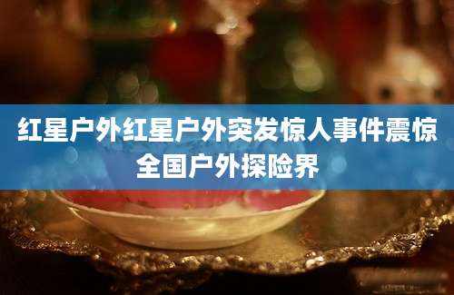 红星户外红星户外突发惊人事件震惊全国户外探险界