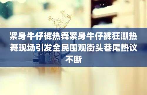 紧身牛仔裤热舞紧身牛仔裤狂潮热舞现场引发全民围观街头巷尾热议不断