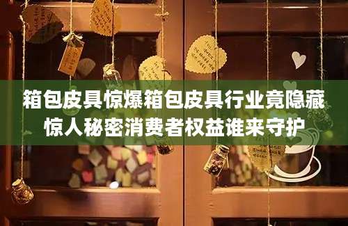 箱包皮具惊爆箱包皮具行业竟隐藏惊人秘密消费者权益谁来守护