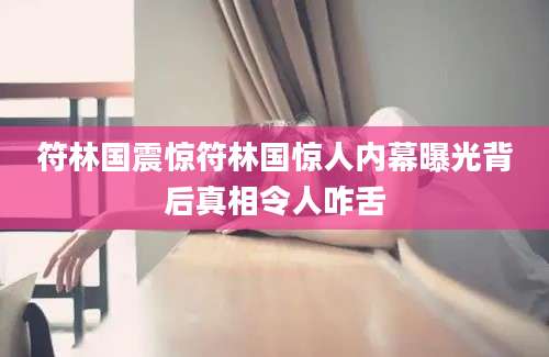 符林国震惊符林国惊人内幕曝光背后真相令人咋舌