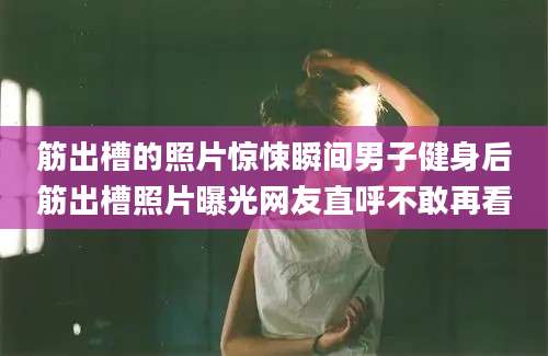 筋出槽的照片惊悚瞬间男子健身后筋出槽照片曝光网友直呼不敢再看