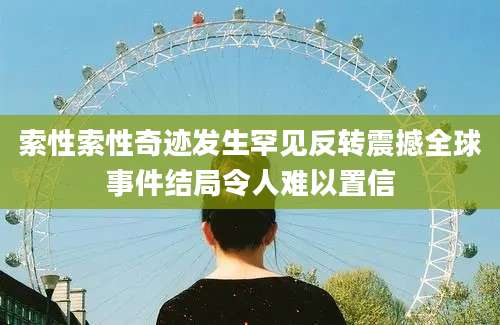 索性索性奇迹发生罕见反转震撼全球事件结局令人难以置信