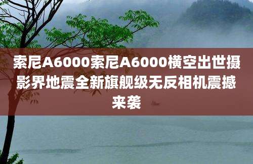 索尼A6000索尼A6000横空出世摄影界地震全新旗舰级无反相机震撼来袭