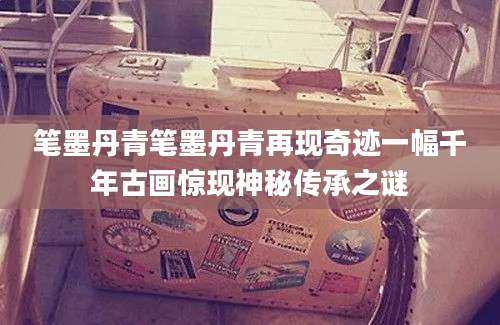 笔墨丹青笔墨丹青再现奇迹一幅千年古画惊现神秘传承之谜