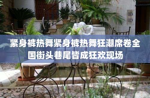 紧身裤热舞紧身裤热舞狂潮席卷全国街头巷尾皆成狂欢现场
