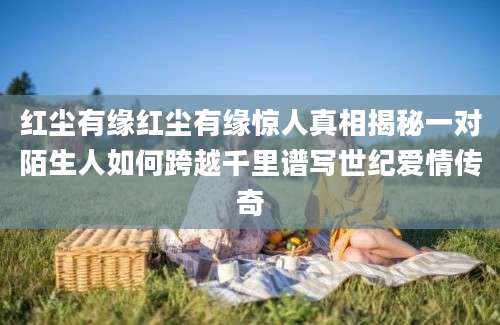 红尘有缘红尘有缘惊人真相揭秘一对陌生人如何跨越千里谱写世纪爱情传奇