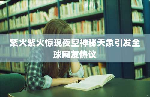紫火紫火惊现夜空神秘天象引发全球网友热议