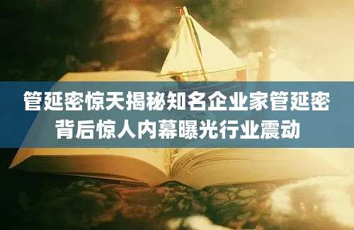 管延密惊天揭秘知名企业家管延密背后惊人内幕曝光行业震动