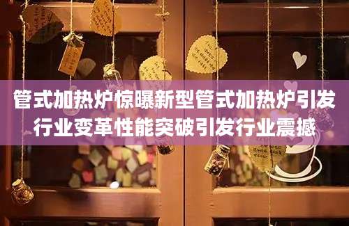 管式加热炉惊曝新型管式加热炉引发行业变革性能突破引发行业震撼