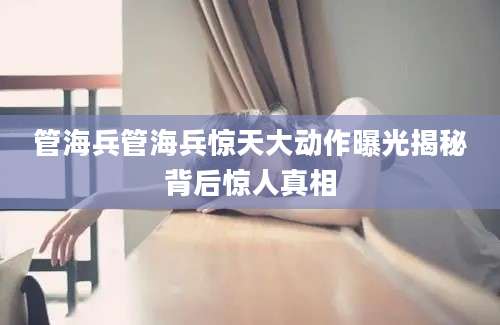 管海兵管海兵惊天大动作曝光揭秘背后惊人真相