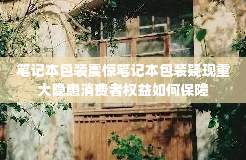 笔记本包装震惊笔记本包装疑现重大隐患消费者权益如何保障