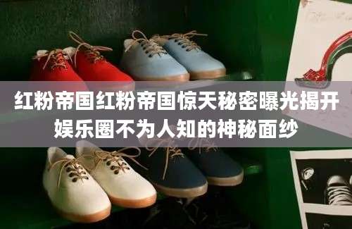 红粉帝国红粉帝国惊天秘密曝光揭开娱乐圈不为人知的神秘面纱
