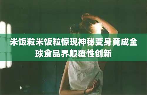 米饭粒米饭粒惊现神秘变身竟成全球食品界颠覆性创新
