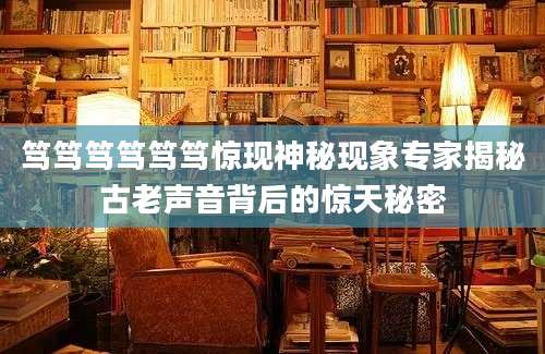 笃笃笃笃笃笃惊现神秘现象专家揭秘古老声音背后的惊天秘密