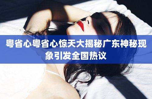 粤省心粤省心惊天大揭秘广东神秘现象引发全国热议