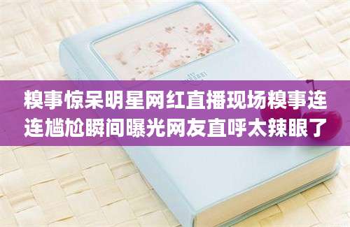 糗事惊呆明星网红直播现场糗事连连尴尬瞬间曝光网友直呼太辣眼了