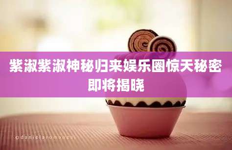 紫淑紫淑神秘归来娱乐圈惊天秘密即将揭晓