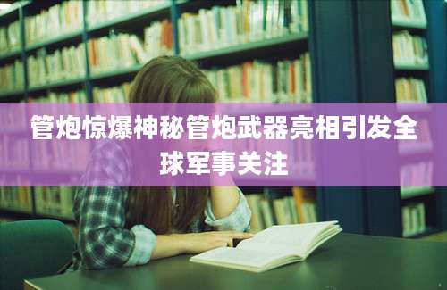 管炮惊爆神秘管炮武器亮相引发全球军事关注